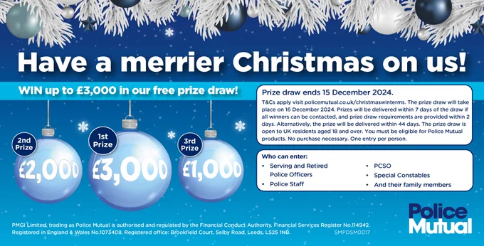 Headline - Have a merrier Christmas on us!
WIN up to £3,000 in our free prize draw!
Christmas design with bauble showing the prizes.
1st Prize - £3,000/ 2nd Prize - £2,000/ 1st Prize - £1,000
Prize draw ends 15/12/2024. 
T&Cs apply visit policemutual.co.uk/christmaswinterms The prize draw will take place on 16 December 2024. Prizes will be delivered within 7 days of the draw if all winners can be contacted, and prize draw requirements are provided within 2 days. Alternatively, the prize will be delivered within 44 days. The prize draw is open to UK residents aged 18 and over. You must be eligible for Police Mutual products. No purchase necessary. One entry per person.
Who can enter:  Serving and Retired/ Police Officers/ Police Staff/ PCSO/ Special Constables/ And their family members
Footer - PMGI Limited, trading as Police Mutual is authorised and regulated by the Financial Conduct Authority. Financial Services Register No.114942. Registered in England & Wales No.1073408. 
PM Logo.
