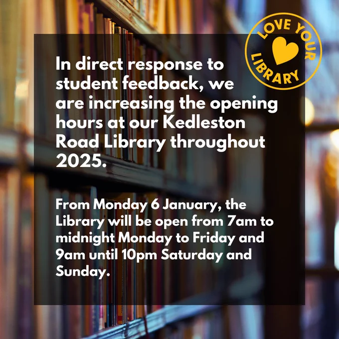 Photo of a book shelf layered behind text that reads "In direct response to student feedback, we 
are increasing the opening hours at our Kedleston Road Library throughout 2025.


From Monday 6 January, the Library will be open from 7am to midnight Monday to Friday and 9am until 10pm Saturday and Sunday."