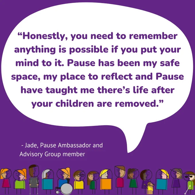 A purple background with colourful animations of women at the bottom of the page, and a speech bubble containing a quote from Jade's blog post, which reads "Honestly, you need to remember anything is possible if you put your mind to it. Pause has been my safe space, my place to reflect and Pause have taught me there's life after your children are removed" - Jade, Pause Ambassador and Advisory Group member.
