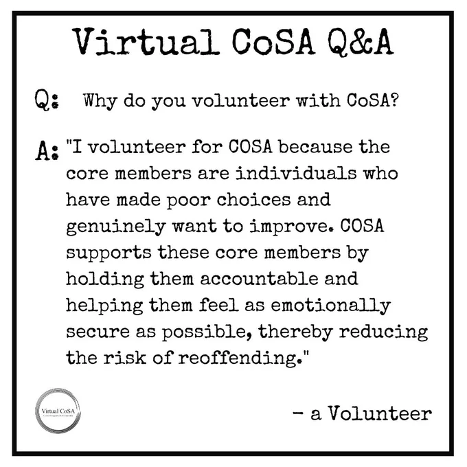 Q: Why do you volunteer with CoSA?
A: "I volunteer for COSA because the core members are individuals who have made poor choices and genuinely want to improve. COSA supports these core members by holding them accountable and helping them feel as emotionally secure as possible, thereby reducing the risk of reoffending."- a Volunteer
#CoSA #virtualCoSA #nomorevictims #nooneisdisposable #preventrecidivism #volunteer
