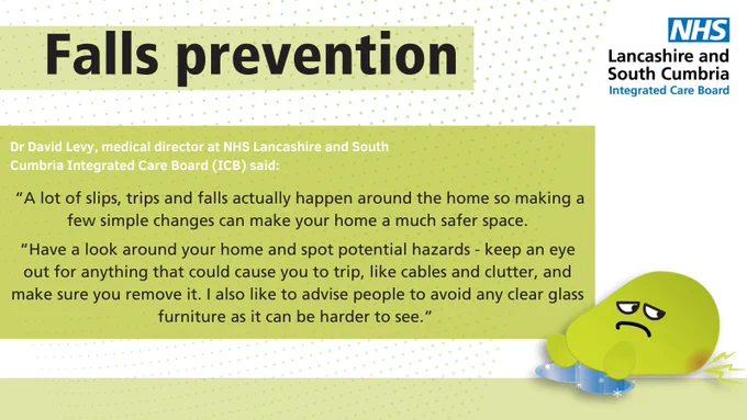 Text reads:

TITLE: "Falls prevention"

Text: "Dr David Levy, medical director at NHS Lancashire and South Cumbria Integrated Care Board (ICB) said:

"A lot of slips, trips and falls actually happen around the home so making a few simple changes can make your home a much safe space.

"Have a look around your home and spot potential hazards - keep an eye out for anything that could cause you to trip, like cables and clutter, and make sure you remove it. I also like to advise people to avoid any clear glass furniture as it can be harder to see."