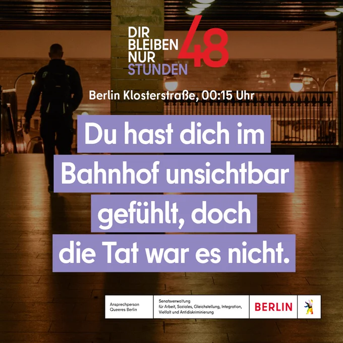 Ein Bild von einer Person von hinten gesehen in einer unterirdischen U-Bahnstation und der Text: 
"Dir bleiben nur 48 Stunden.
Berlin Klosterstraße, 00:15 Uhr
Du hast dich im Bahnhof unsichtbar gefühlt, doch die Tat war es nicht."
Logo unten: 
Ansprechperson Queeres Berlin
Senatsverwaltung für Arbeit, Soziales, Gleichstellung, Integration, Vielfalt und Antidiskriminierung 
Berlin