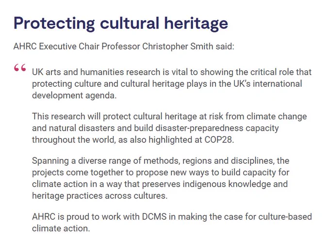 Screenshot from the AHRC news story, highlighting a quote from AHRC Executive Chair Professor Christopher Smith:

"UK arts and humanities research is vital to showing the critical role that protecting culture and cultural heritage plays in the UK’s international development agenda.

This research will protect cultural heritage at risk from climate change and natural disasters and build disaster-preparedness capacity throughout the world, as also highlighted at COP28.

Spanning a diverse range of methods, regions and disciplines, the projects come together to propose new ways to build capacity for climate action in a way that preserves indigenous knowledge and heritage practices across cultures.

AHRC is proud to work with DCMS in making the case for culture-based climate action."