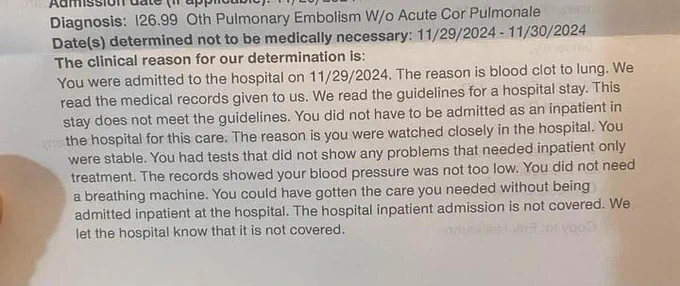 Diagnosis: pulmonary embolism without acute cor pulmonale 
dates: 11/29-11/30
the clinical reason for our determination is: you were admitted to the hospital on 11/29/2024. the reason is blood clot to lung. We read the medical records given to us. We read the guidelines for a hospital stay. This stay does not meet the guidelines. You did not have to be admitted as an inpatient in the hospital for this care. The reason is you were watched closely in the hospital . You were stable. You had tests that did not show any problems that needed inpatient only treatment. The records showed your blood pressure was not too low. You did not need a breathing machine. you could have gotten the care you needed without being admitted inpatient at the hospital. the hospital inpateint admission is not covered. We let the hospital know that this is not covered. 