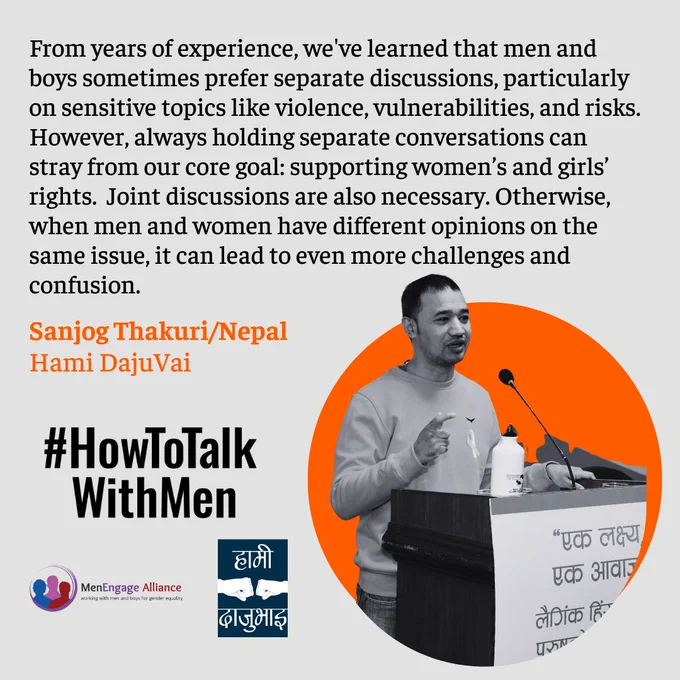 From years of experience, we've learned that men and boys sometimes prefer separate discussions, particularly on sensitive topics like violence, vulnerabilities, and risks. However, always holding separate conversations can stray from our core goal: supporting women's and girls' rights. Joint discussions are also a  necessary. Otherwise, when men and women have different opinions on the same issue, it can lead to even more challenges and confusion. 
Sanjog Thakuri from Hami DajuVai on #HowToTalkWithMen