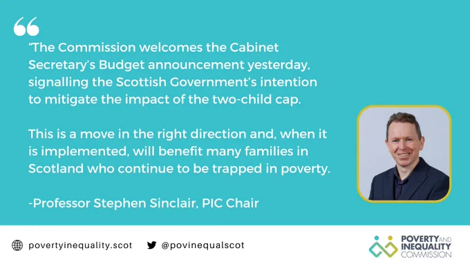 Text of quote from Professor Stephen Sinclair which read "The Commission welcomes the Cabinet Secretary’s Budget announcement yesterday, signalling the Scottish Government’s intention to mitigate the impact of the two-child cap.
This is a move in the right direction and, when it is implemented, will benefit many families in Scotland who continue to be trapped in poverty.

To the right of this text is a photograph of the head and shoulders of Stephen Sinclair.