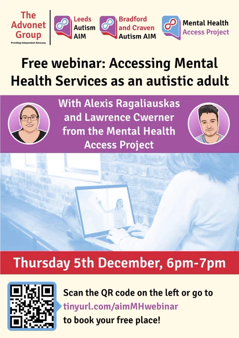 The Advonet Group | Leeds Autism AIM Bradford and Craven Autism AIM Mental Health Access Project

Free webinar: Accessing Mental Health Services as an autistic adult

With Alexis Ragaliauskas and Lawrence Cwerner from the Mental Health Access Project

Thursday 5th December, 6pm-7pm

Scan the QR code on the left or go to tinyurl.com/aimMHwebinar
to book your free place!