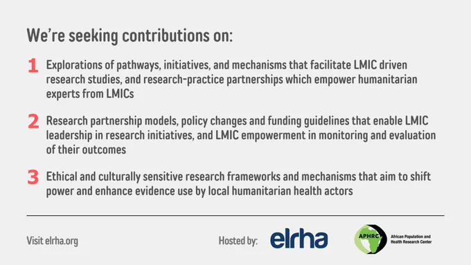 We’re seeking contributions on:
1. Explorations of pathways, initiatives, and mechanisms that facilitate LMIC driven research studies, and research-practice partnerships which empower humanitarian experts from LMICs.

2. Research partnership models, policy changes and funding guidelines that enable LMIC leadership in research initiatives, and LMIC empowerment in monitoring and evaluation of their outcomes.

3. Ethical and culturally sensitive research frameworks and mechanisms that aim to shift power and enhance evidence use by local humanitarian health actors.
