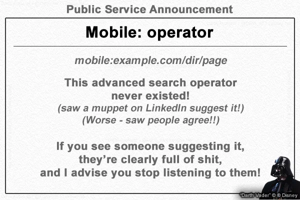 Public Service Announcement
Mobile: operator

mobile:example.com/dir/page

This advanced search operator
never existed!
(saw a muppet on LinkedIn suggest it!)
(Worse - saw people agree!!)

If you see someone suggesting it,
they’re clearly full of shit,
and I advise you stop listening to them!