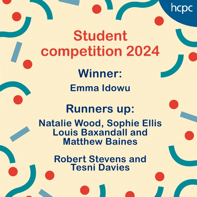 Graphic with the HCPC logo and celebratory graphics, the HCPC logo and the text: 

'Student
competition 2024

Winner:
Emma Idowu

Runners up:
Natalie Wood, Sophie Ellis
Louis Baxandall and 
Matthew Baines

Robert Stevens and 
Tesni Davies'