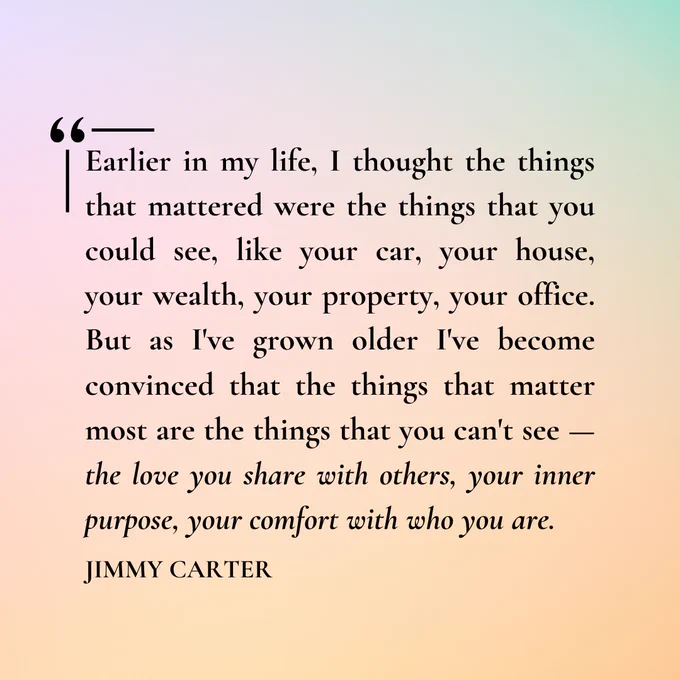 "Earlier in my life, I thought the things that mattered were the things that you could see, like your car, your house, your wealth, your property, your office. But as I've grown older I've become convinced that the things that matter most are the things that you can't see — the love you share with others, your inner purpose, your comfort with who you are." 
- Jimmy Carter