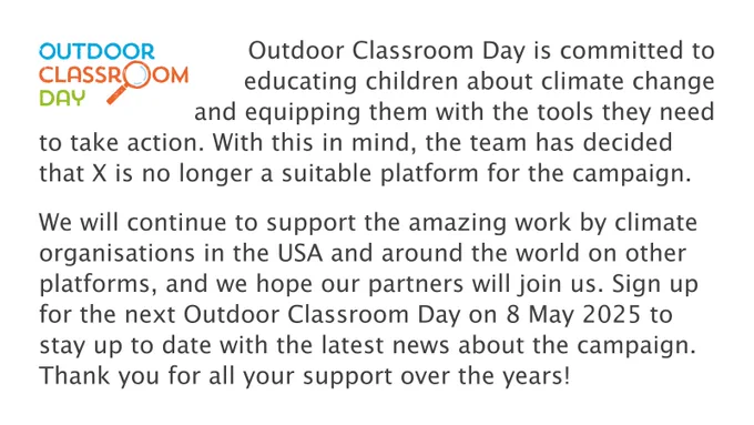 Outdoor Classroom Day is committed to educating children about climate change and equipping them with the tools they need to take action. With this in mind, the team has decided that X is no longer a suitable platform for the campaign.
 
We will continue to support the amazing work by climate organisations in the USA and around the world on other platforms, and we hope our partners will join us. Sign up for the next Outdoor Classroom Day on 8 May 2025 to stay up to date with the latest news about the campaign. Thank you for all your support over the years!