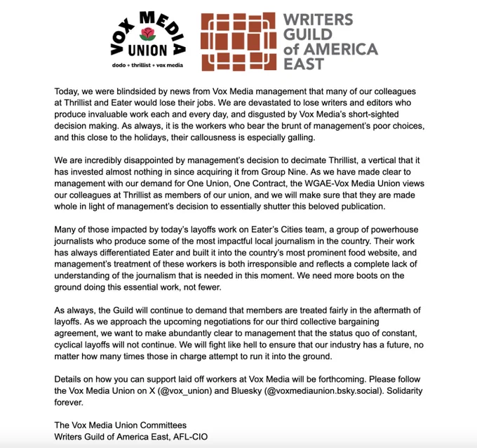 Today, we were blindsided by news from Vox Media management that many of our colleagues at Thrillist and Eater would lose their jobs. We are devastated to lose writers and editors who produce invaluable work each and every day, and disgusted by Vox Media’s short-sighted decision making. As always, it is the workers who bear the brunt of management’s poor choices, and this close to the holidays, their callousness is especially galling. 

We are incredibly disappointed by management’s decision to decimate Thrillist, a vertical that it has invested almost nothing in since acquiring it from Group Nine. As we have made clear to management with our demand for One Union, One Contract, the WGAE-Vox Media Union views our colleagues at Thrillist as members of our union, and we will make sure that they are made whole in light of management’s decision to essentially shutter this beloved publication. 