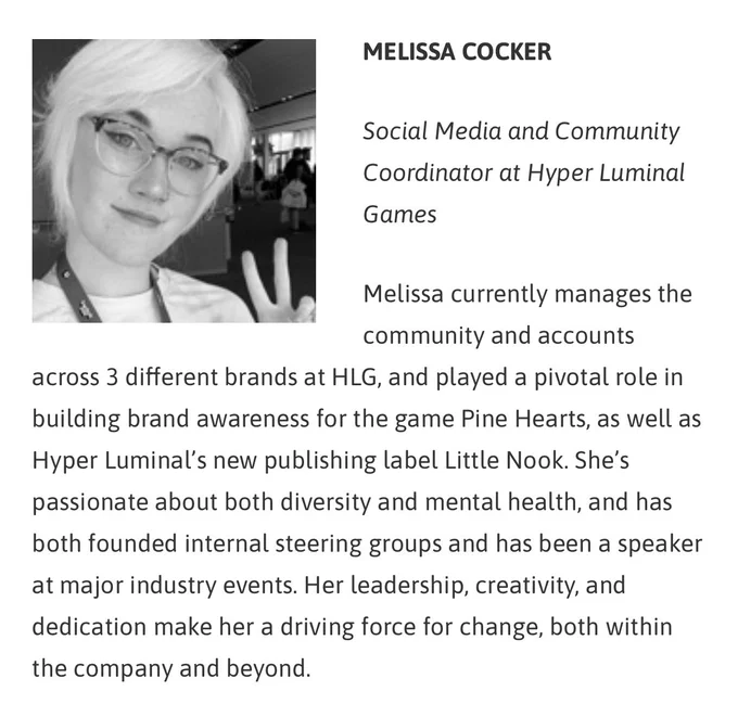 Melissa’s 30 Under 30 nomination. Text reads: “Melissa currently manages the community and account across 3 different brands at HLG, and played a pivotal role in building brand awareness for the game Pine Hearts , as well as Hyper Luminal’s new publishing label Little Nook. She’s passionate about both diversity and mental health, and has both founded internal steering groups and has been a speaker at major industry events. Her leadership, creativity, and dedication make her a driving force for change, both within the company and beyond.”