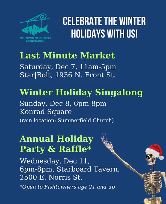 A winter holiday event round-up by Fishtown Neighbors Association, featuring the Rose Garden Market Skeleton with a Santa hat. It reads: Celebrate the winter holidays with us!


Last Minute Market

Saturday, Dec 7, 11am-5pm

Star|Bolt, 1936 N. Front St.



Winter Holiday Singalong

Sunday, Dec 8, 6pm-8pm

Konrad Square

(rain location: Summerfield Church)



Annual Holiday Party & Raffle*

Wednesday, Dec 11,

6pm-8pm, Starboard Tavern, 2500 E. Norris St.

*Open to Fishtowners age 21 and up