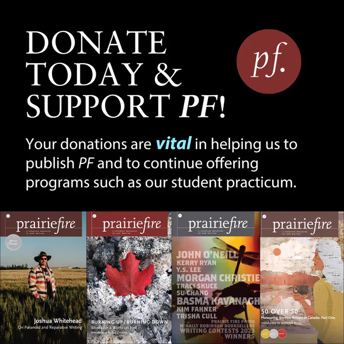 Black background with a red PF logo.

Text: Donate today & support PF! Your donations are vital in helping us to publish PF and to continue offering programs such as our student practicum.

Beneath text is the images of the last four covers of the magazine. From left to right: winter 2024 issue featuring image of Joshua Whitehead standing in a field, spring issue Burning Up/Burning Down which has an image of a red maple leaf on top of a bed of ashes, summer issue featuring the names of all of the winners of the 2023 writing contests with a flower and dragonfly in shadow behind it on a rainbow background, and the fall issue, 50 Over 50 which has a woman looking out over a lake at trees but the image is made of birch bark. 