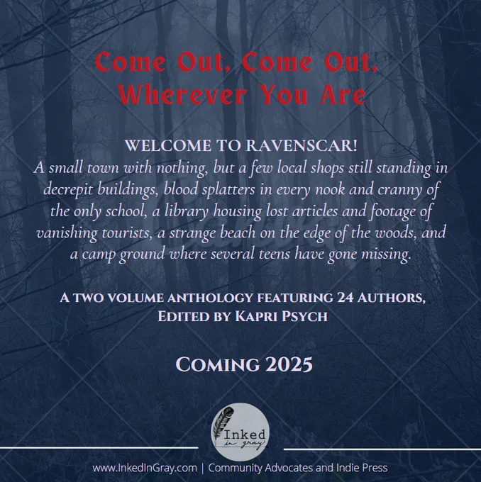 A graphic with a filtered blue forest background. Four segments of text are in the middle of the image, in two toned text.
Red text at the top of the graphic reads: "Come Out, Come Out, Wherever You Are"
A body of off-white text in the center of the graphic reads:
"WELCOME TO RAVENSCAR!
A small town with nothing, but a few local shops still standing in decrepit buildings, blood splatters in every nook and cranny of the only school, a library housing lost articles and footage of vanishing tourists, a strange beach on the edge of the woods, and a camp ground where several teens have gone missing.
A two volume anthology featuring 24 Authors, Edited by Kapri Psych
Coming 2025"
A logo for Inked in Gray publishing is at the bottom of the screen, alongside text that reads:
www.InkedInGray.com | Community Advocates and Indie Press