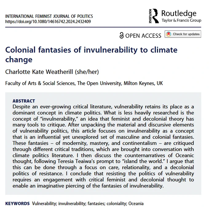 Abstract reads: Despite an ever-growing critical literature, vulnerability retains its place as a dominant concept in climate politics. What is less heavily researched is the concept of “invulnerability,” an idea that feminist and decolonial theory has many tools to critique. After unpacking the material and discursive elements of vulnerability politics, this article focuses on invulnerability as a concept that is an influential yet unexplored set of masculine and colonial fantasies. These fantasies – of modernity, mastery, and continentalism – are critiqued through different critical traditions, which are brought into conversation with climate politics literature. I then discuss the counternarratives of Oceanic thought, following Teresia Teaiwa’s prompt to “island the world.” I argue that this can be done through a focus on care, relationality, and a decolonial politics of resistance. 