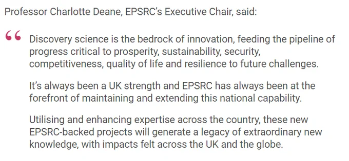 Professor Charlotte Deane, EPSRC’s Executive Chair, said:

Discovery science is the bedrock of innovation, feeding the pipeline of progress critical to prosperity, sustainability, security, competitiveness, quality of life and resilience to future challenges.

It’s always been a UK strength and EPSRC has always been at the forefront of maintaining and extending this national capability.

Utilising and enhancing expertise across the country, these new EPSRC-backed projects will generate a legacy of extraordinary new knowledge, with impacts felt across the UK and the globe.