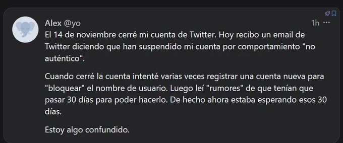 
Alex
@yo​@alex.femto.pub

El 14 de noviembre cerré mi cuenta de Twitter. Hoy recibo un email de Twitter diciendo que han suspendido mi cuenta por comportamiento "no auténtico".

Cuando cerré la cuenta intenté varias veces registrar una cuenta nueva para "bloquear" el nombre de usuario. Luego leí "rumores" de que tenían que pasar 30 días para poder hacerlo. De hecho ahora estaba esperando esos 30 días.

Estoy algo confundido.