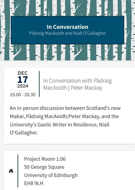 
Dec 17 2024 19.00 - 20.30
In Conversation with Pàdraig MacAoidh | Peter Mackay

An in-person discussion between Scotland's new Makar, Pàdraig MacAoidh/Peter Mackay, and the University's Gaelic Writer in Residence, Niall O'Gallagher.

Project Room 1.06
50 George Square
Universit