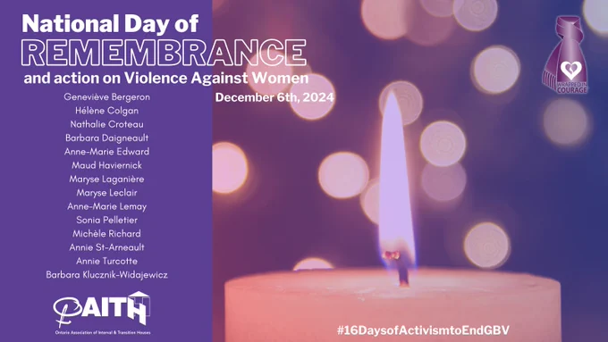 National Day of Remembrance and Action on Violence Against Women
Decembre 6, 2024
Geneviève Bergeron
Hélène Colgan
Nathalie Croteau
Barbara Daigneault
Anne-Marie Edward
Maud Haviernick
Maryse Laganière
Maryse Leclair
Anne-Marie Lemay
Sonia Pelletier
Michèle Richard
Annie St-Arneault
Annie Turcotte
Barbara Klucznik-Widajewicz
#16DaysofActivismtoEndGBV
OAITH Logo
