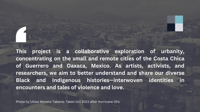 Flyer with USF logo and the quote: "This project is a collaborative exploration of urbanity, concentrating on the small and remote cities of the Costa Chica of Guerrero and Oaxaca, Mexico. As artists, activists, and researchers, we aim to better understand and share our diverse Black and Indigenous histories—interwoven identities in encounters and tales of violence and love. " on a Photo by  Ulises Moreno Tabarez. Taken Oct 2023 after Hurricane Otis.