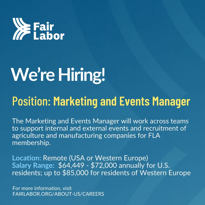 We’re Hiring!

Position: Marketing and Events Manager
The Marketing and Events Manager will work across teams to support internal and external events and recruitment of agriculture and manufacturing companies for FLA membership. 
Location: Remote (USA or Western Europe)
Salary Range:  $64,449 - $72,000 annually for U.S. residents; up to $85,000 for residents of Western Europe

For more information, visit
FAIRLABOR.ORG/ABOUT-US/CAREERS