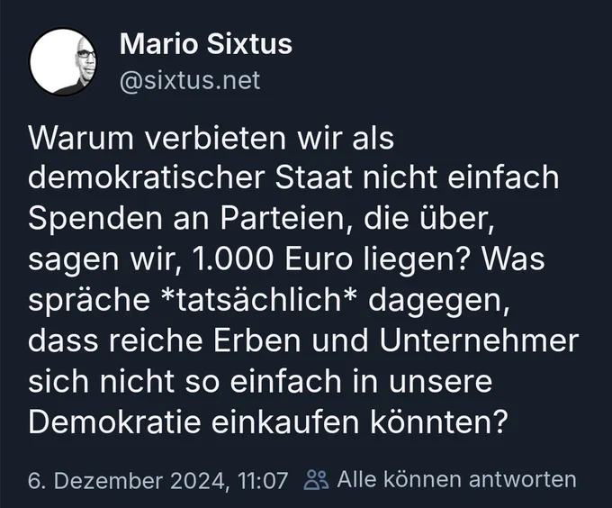 Thread von Mario Sixtus auf Bsky mit folgendem Inhalt

Warum verbieten wir als demokratischer Staat nicht einfach Spenden an Parteien, die über, sagen wir, 1.000 Euro liegen? Was spräche *tatsächlich* dagegen, dass reiche Erben und Unternehmer sich nicht so einfach in unsere Demokratie einkaufen könnten? 