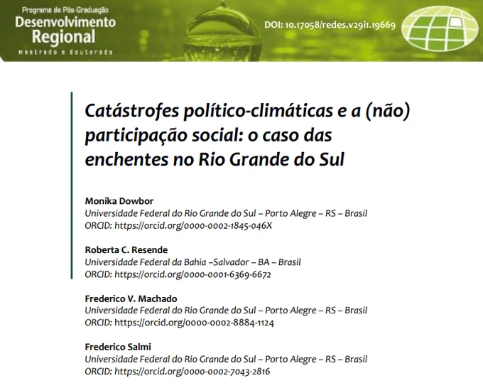 DOWBOR, Monika; RESENDE, Roberta C.; MACHADO, Frederico V.; SALMI, Frederico. Catástrofes político-climáticas e a (não) participação social: o caso das enchentes no Rio Grande do Sul. Redes, v. 29, n. 1, 1-24, 2024. DOI: https://doi.org/10.17058/redes.v29i1.19669. Disponível em: https://online.unisc.br/seer/index.php/redes/article/view/19669