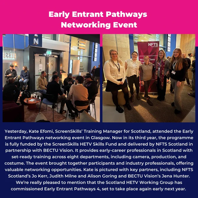 Yesterday, Kate Efomi, ScreenSkills’ Training Manager for Scotland, attended the Early Entrant Pathways networking event in Glasgow. Now in its third year, the programme is fully funded by the ScreenSkills HETV Skills Fund and delivered by NFTS Scotland in partnership with BECTU Vision. It provides early-career professionals in Scotland with set-ready training across eight departments, including camera, production, and costume. The event brought together participants and industry professionals, offering valuable networking opportunities. Kate is pictured with key partners, including NFTS Scotland’s Jo Kerr, Judith Milne and Alison Goring and BECTU Vision’s Jena Hunter.
We’re really pleased to mention that the Scotland HETV Working Group has commissioned Early Entrant Pathways 4, set to take place again early next year