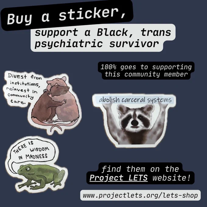 Buy a sticker, support a Black, trans, psychiatric survivor. 100% of funds goes to supporting this community member. 

Find them on the Project LETS website! www.projectlets.org/lets-shop 

Sticker 1: Divest from institutions, invest in community care. [Illustration of two rats in varying shades of brown embracing in a hug] 

Sticker 2: Abolish carceral systems [Illustration of a raccoon holding a light blue sign with text] 

Sticker 3: There is wisdom in madness. [Illustration of a darker green colored frog with a speech bubble above its head]
