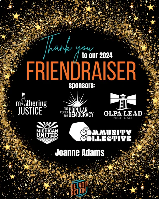 Detroit Action graphic with a black background and gold outlined circle of glitter with gold stars.  A small full color Detroit Action logo is at the bottom of graphic.  

Text in circle:  "Thank you to our 2024 Friendraiser sponsors:  Mothering Justice (logo), The Center for Popular Democracy (logo), GLPA-LEAD Michigan (logo), Michigan United (logo), Our Community Collective (logo), Joanne Adams."


#detroitaction #friendraiser #yearend #wins #friend #community #solidarity #community #organizing #powerbuilding #detroitevents #changemakers