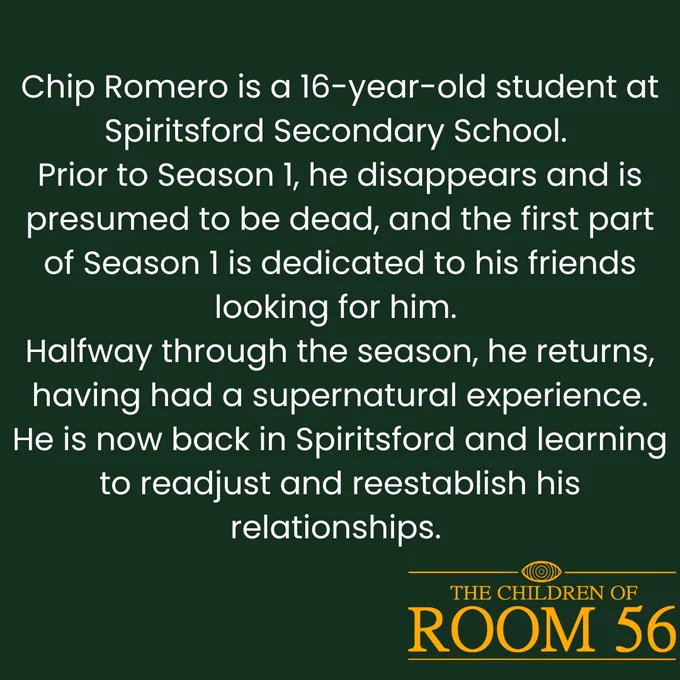 Chip Romero is a 16-year-old student at Spiritsford Secondary School.

Prior to Season 1, he disappears and is presumed to be dead, and the first part of Season 1 is dedicated to his friends looking for him.

Halfway through the season, he returns, having had a supernatural experience. He is now back in Spiritsford and learning to readjust and reestablish his relationships.