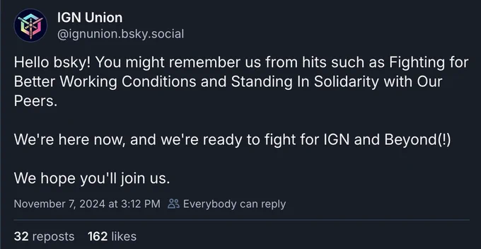 A post from b*sky that says "Hello b*sky! You might remember us from hits such as Fighting for Better Working Conditions and Standing in Solidarity with our Peers. We're here now, and we're ready to fight for IGN and Beyond(!) We hope you'll join us."