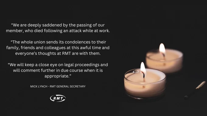 Graphic featuring an image of two tea-light candles burning against a black background with white text that reads: “We are deeply saddened by the passing of our member, who died following an attack while at work.

 “The whole union sends its condolences to their family, friends and colleagues at this awful time and everyone’s thoughts at RMT are with them.

“We will keep a close eye on legal proceedings and will comment further in due course when it is appropriate.”
