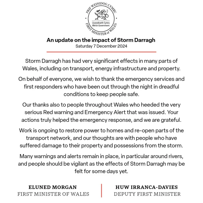 Official statement from the FM and DFM: it roughly says - 

- storm darragh has had significant impact across Wales 
- they thank emergency and first responders for working through the night in dreadful conditions.
- they thank the public who heeded the red warnings and kept safe. 
- work ongoing to restore powers and reopen transport network, and thoughts with people who have received damage to property. 
- warnings remain in place so continue to be vigilant and take care. 