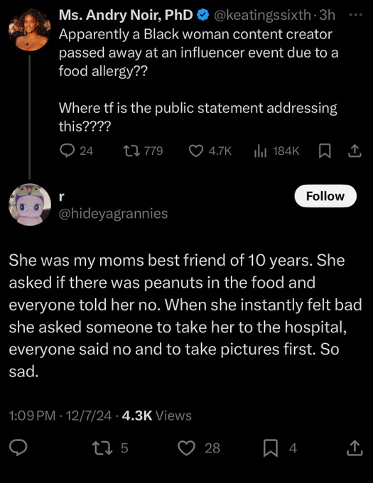 Ms. Andry Noir, PhD & @keatingssixth.3h
Apparently a Black woman content creator passed away at an influencer event due to a food allergy??
Where tf is the public statement addressing this????
24 comments 779 retweets 4.7 K likes 184K views 

@hideyagrannies
She was my moms best friend of 10 years. She asked if there was peanuts in the food and everyone told her no. When she instantly felt bad she asked someone to take her to the hospital, everyone said no and to take pictures first. So sad.
1:09 PM • 12/7/24 • 4.3K Views
5 retweets 28 likes 4 bookmarks