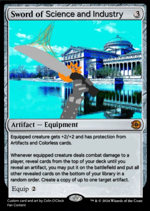 Sword of Science and Industry{3}

Artifact — Equipment

Equipped creature gets  2/ 2 and has protection from Artifacts and Colorless cards. 

Whenever equipped creature deals combat damage to a player, reveal cards from the top of your deck until you reveal an artifact, you may put it on the battlefield and put all other revealed cards on the bottom of your library in a random order. Create a copy of up to one target artifact.

Equip {2}


Custom card and art by Colin O'Clock/  Fanatic Content