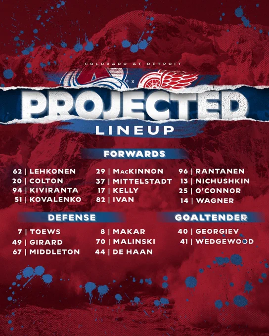 Projected Lineup

FORWARDS
62 | LEHKONEN
29 | MACKINNON
96 | RANTANEN

20 | COLTON
37 | MITTELSTADT
13 | NICHUSHKIN

94 | KIVIRANTA
17 | KELLY
25 | O'CONNOR

51 | KOVALENKO
82 | IVAN
14 | WAGNER

DEFENSE
7 I TOEWS
8 | MAKAR

49 I GIRARD
70 | MALINSKI

67 | MIDDLETON
44 | DE HAAN

GOALIES
40 | GEORGIEV
41 | WEDGEWOOD
