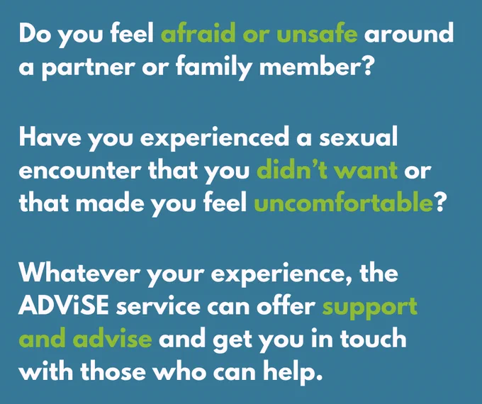 Do you feel afraid or unsafe around a partner or family member?
Have you experienced a sexual encounter that you didn’t want or that made you feel uncomfortable?
Whatever your experience, the ADViSE service can offer support and advise and get you in touch with those who can help.