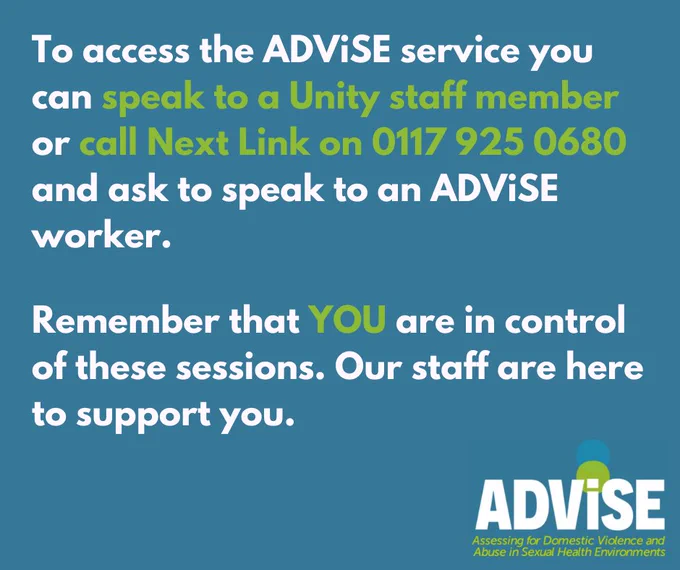 To access the ADViSE service you can speak to a Unity staff member or call Next Link on 0117 925 0680 and ask to speak to an ADViSE worker.
Remember that YOU are in control of these sessions. Our staff are here to support you.