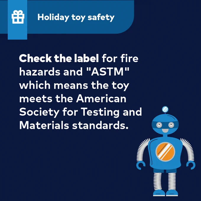 Holiday toy safety
Check the label for fire hazards and "ASTM" which means the toy meets the American Society for Testing and Materials standards.
