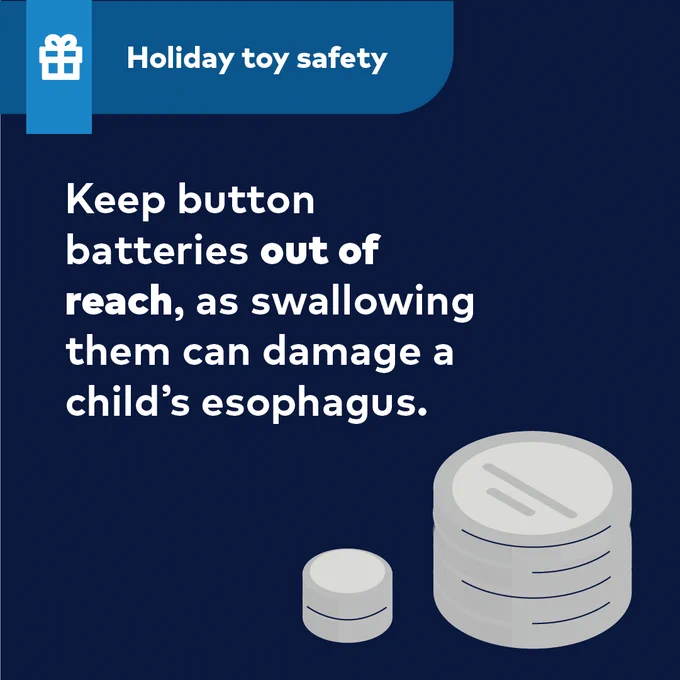 Holiday toy safety
Keep button batteries out of reach, as swallowing them can damage a child’s esophagus.