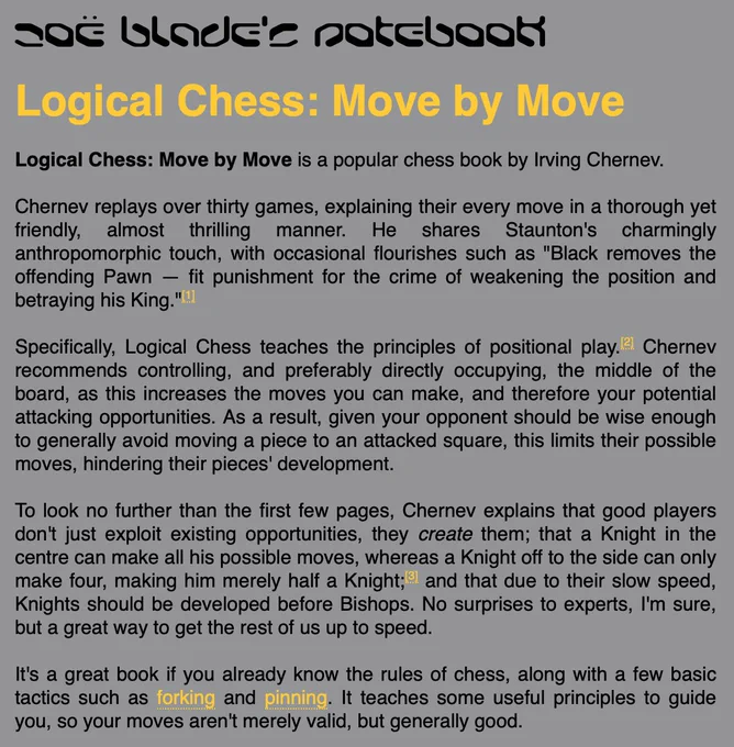 Logical Chess: Move by Move is a popular chess book by Irving Chernev.

Chernev replays over thirty games, explaining their every move in a thorough yet friendly, almost thrilling manner. He shares Staunton's charmingly anthropomorphic touch, with occasional flourishes such as "Black removes the offending Pawn — fit punishment for the crime of weakening the position and betraying his King."

Specifically, Logical Chess teaches the principles of positional play. Chernev recommends controlling, and preferably directly occupying, the middle of the board, as this increases the moves you can make, and therefore your potential attacking opportunities. As a result, given your opponent should be wise enough to generally avoid moving a piece to an attacked square, this limits their possible moves, hindering their pieces' development.