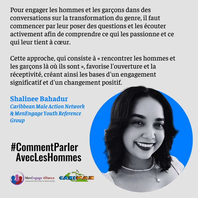 Shalinee Bahadur 
Caribbean Male Action Network 
& MenEngage Youth Reference Group
Pour engager les hommes et les garçons dans des conversations sur la transformation du genre, il faut commencer par leur poser des questions et les écouter activement afin de comprendre ce qui les passionne et ce qui leur tient à cœur.

Cette approche, qui consiste à « rencontrer les hommes et les garçons là où ils sont », favorise l'ouverture et la réceptivité, créant ainsi les bases d'un engagement significatif et d'un changement positif.