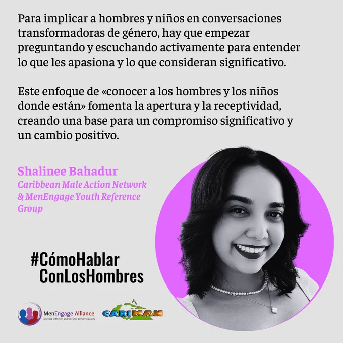 Para implicar a hombres y niños en conversaciones transformadoras de género, hay que empezar preguntando y escuchando activamente para entender lo que les apasiona y lo que consideran significativo.

Este enfoque de «conocer a los hombres y los niños donde están» fomenta la apertura y la receptividad, creando una base para un compromiso significativo y un cambio positivo.
Shalinee Bahadur 
Caribbean Male Action Network 
& MenEngage Youth Reference Group