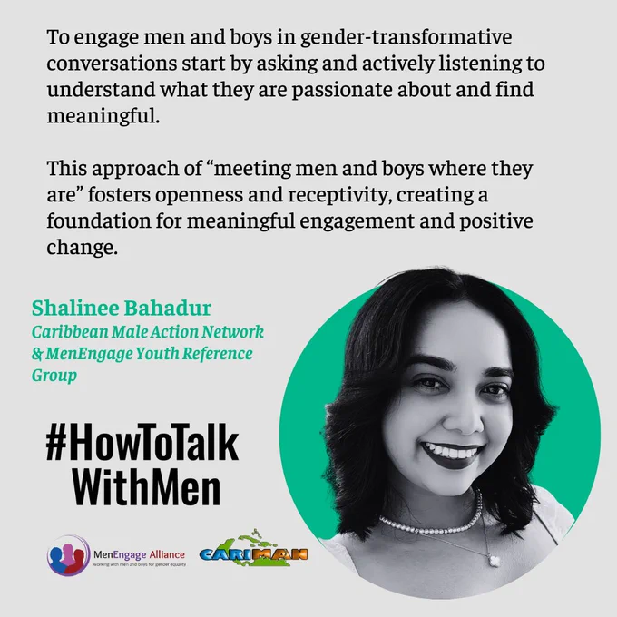 To engage men and boys in gender-transformative conversations start by asking and actively listening to understand what they are passionate about and find meaningful. 

This approach of “meeting men and boys where they are” fosters openness and receptivity, creating a foundation for meaningful engagement and positive change. 
Shalinee Bahadur 
Caribbean Male Action Network 
& MenEngage Youth Reference Group
