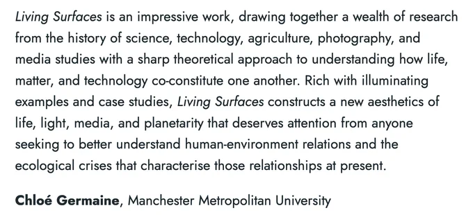 Text excerpt from a review of the book 'Living Surfaces' by Chloé Germaine. The excerpt reads: Living Surfaces is an impressive work, drawing together a wealth of research from the history of science, technology, agriculture, photography, and media studies with a sharp theoretical approach to understanding how life, matter, and technology co-constitute one another. Rich with illuminating examples and case studies, Living Surfaces constructs a new aesthetics of life, light, media, and planetarity that deserves attention from anyone seeking to better understand human-environment relations and the ecological crises that characterise those relationships at present.