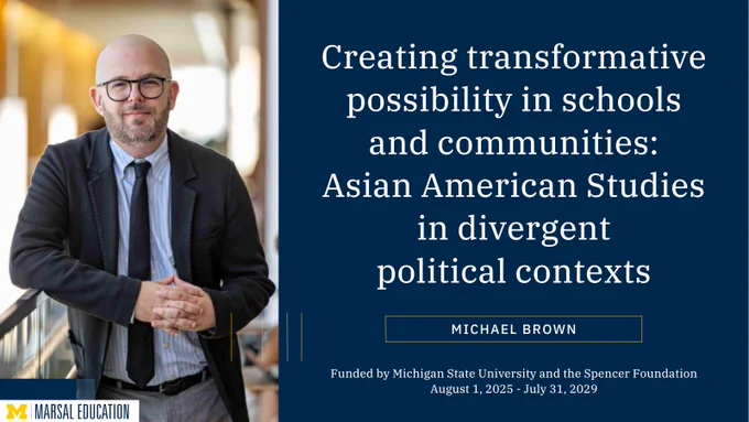 Creating transformative possibility in schools and communities: Asian American Studies in divergent political contexts. Michael Brown. Funded by Michigan State University and the Spencer Foundation from August 1, 2024 to July 31, 2029.